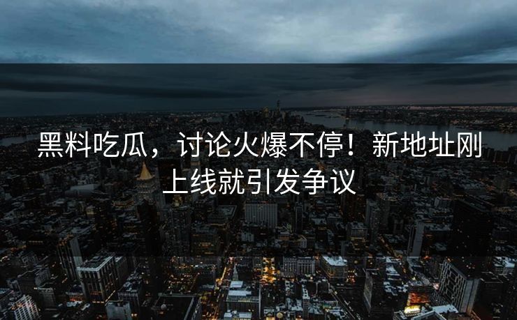 黑料吃瓜，讨论火爆不停！新地址刚上线就引发争议