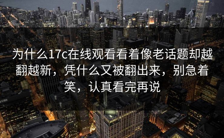 为什么17c在线观看看着像老话题却越翻越新，凭什么又被翻出来，别急着笑，认真看完再说