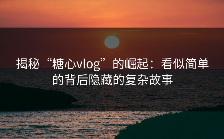 揭秘“糖心vlog”的崛起：看似简单的背后隐藏的复杂故事