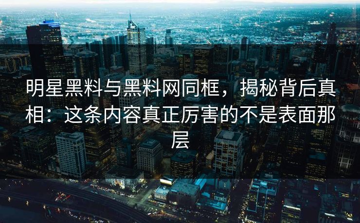 明星黑料与黑料网同框，揭秘背后真相：这条内容真正厉害的不是表面那层