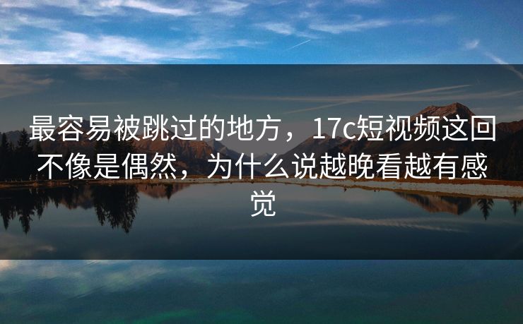 最容易被跳过的地方，17c短视频这回不像是偶然，为什么说越晚看越有感觉