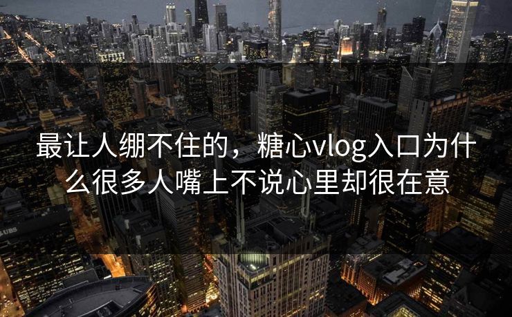 最让人绷不住的，糖心vlog入口为什么很多人嘴上不说心里却很在意