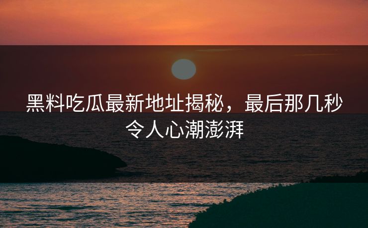 黑料吃瓜最新地址揭秘，最后那几秒令人心潮澎湃