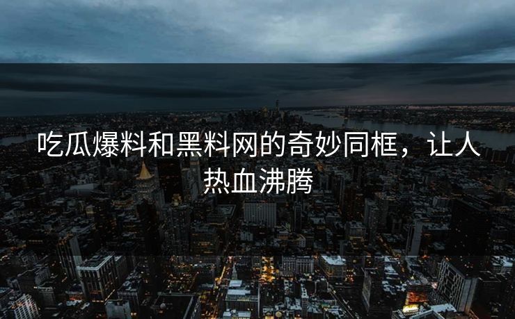 吃瓜爆料和黑料网的奇妙同框，让人热血沸腾