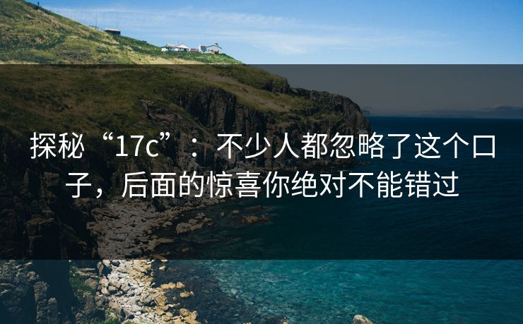 探秘“17c”：不少人都忽略了这个口子，后面的惊喜你绝对不能错过