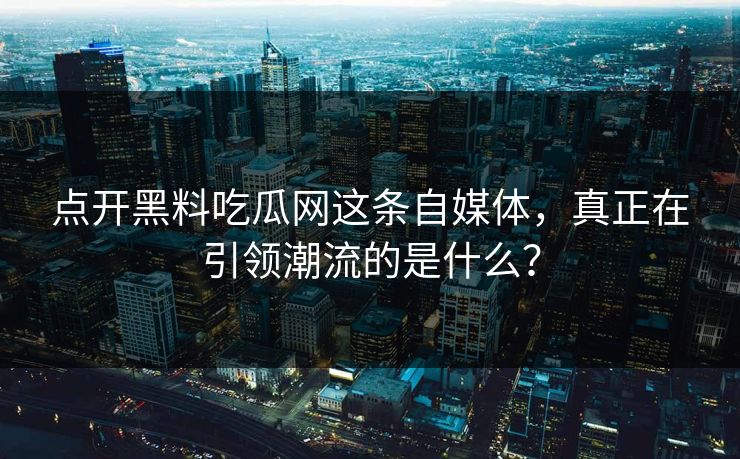 点开黑料吃瓜网这条自媒体，真正在引领潮流的是什么？