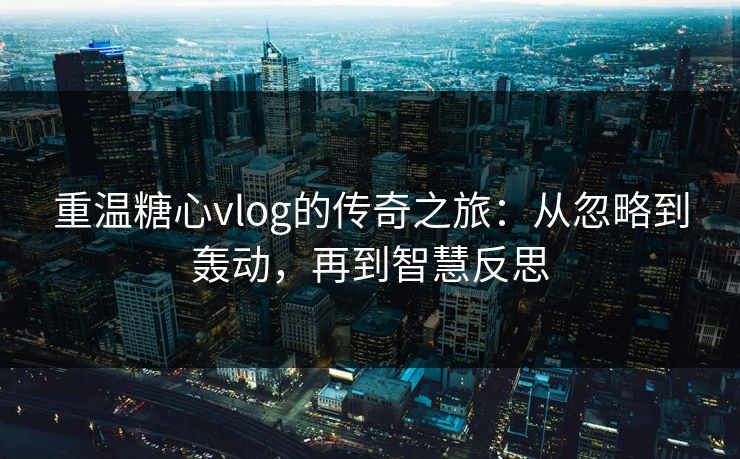 重温糖心vlog的传奇之旅：从忽略到轰动，再到智慧反思
