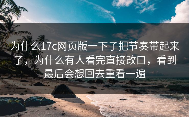 为什么17c网页版一下子把节奏带起来了，为什么有人看完直接改口，看到最后会想回去重看一遍