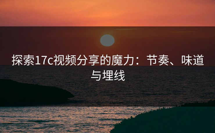 探索17c视频分享的魔力：节奏、味道与埋线