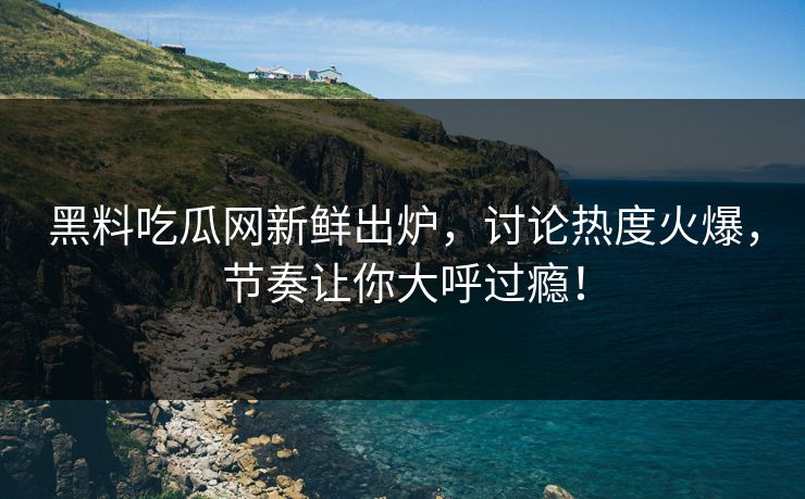 黑料吃瓜网新鲜出炉，讨论热度火爆，节奏让你大呼过瘾！