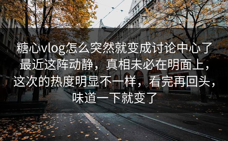 糖心vlog怎么突然就变成讨论中心了最近这阵动静，真相未必在明面上，这次的热度明显不一样，看完再回头，味道一下就变了