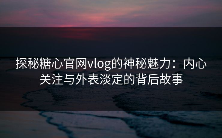 探秘糖心官网vlog的神秘魅力：内心关注与外表淡定的背后故事