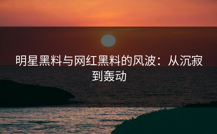 明星黑料与网红黑料的风波：从沉寂到轰动
