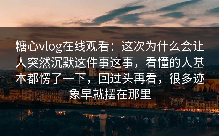 糖心vlog在线观看：这次为什么会让人突然沉默这件事这事，看懂的人基本都愣了一下，回过头再看，很多迹象早就摆在那里