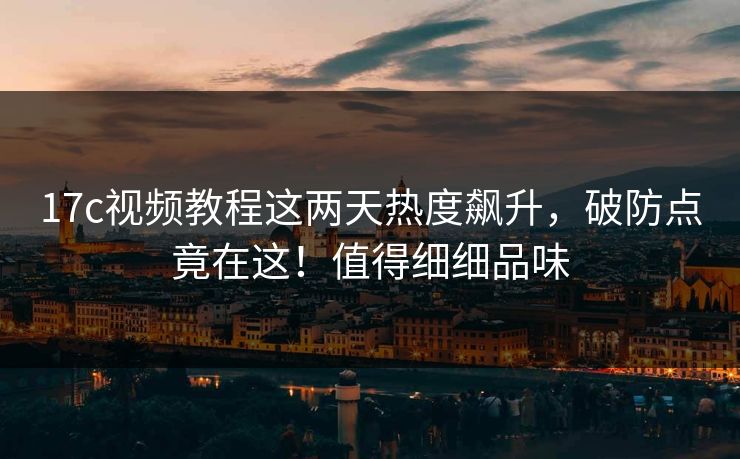 17c视频教程这两天热度飙升，破防点竟在这！值得细细品味