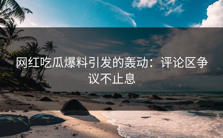网红吃瓜爆料引发的轰动：评论区争议不止息