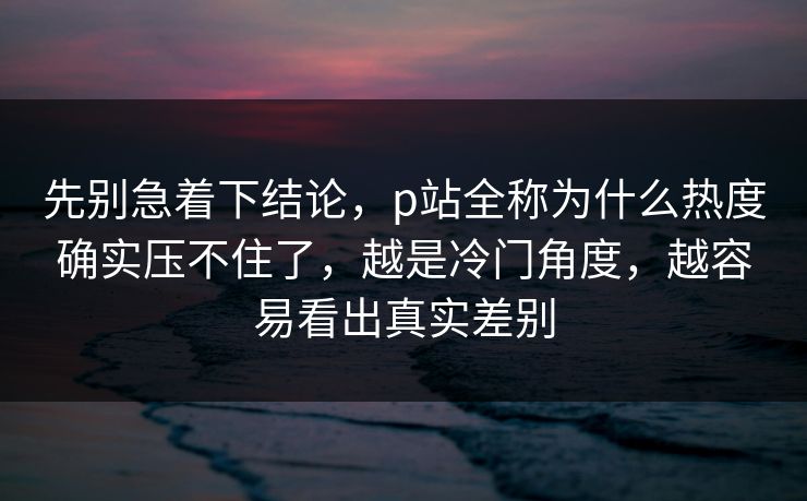 先别急着下结论，p站全称为什么热度确实压不住了，越是冷门角度，越容易看出真实差别