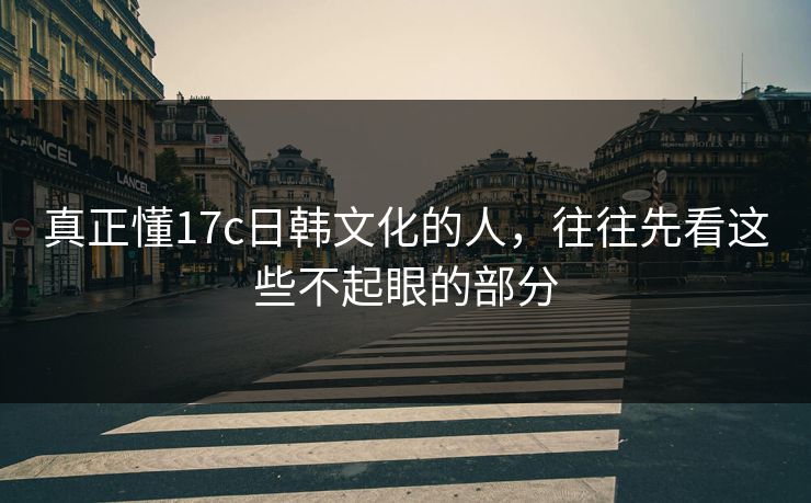 真正懂17c日韩文化的人，往往先看这些不起眼的部分