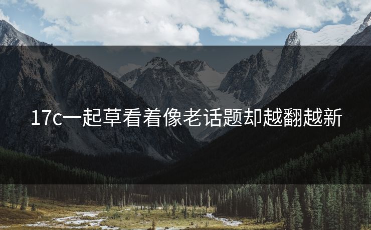 17c一起草看着像老话题却越翻越新