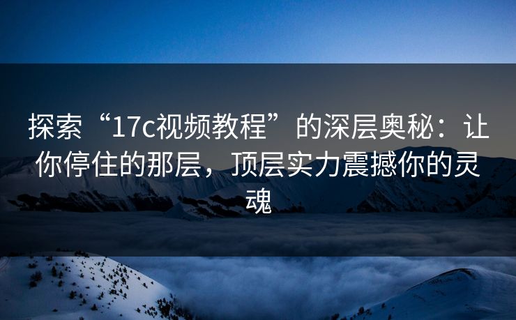 探索“17c视频教程”的深层奥秘:让你停住的那层,顶层实力震撼你的灵魂 探索“17c视频教程”的深层奥秘:让你停住的那层,顶层实力震撼你的灵魂