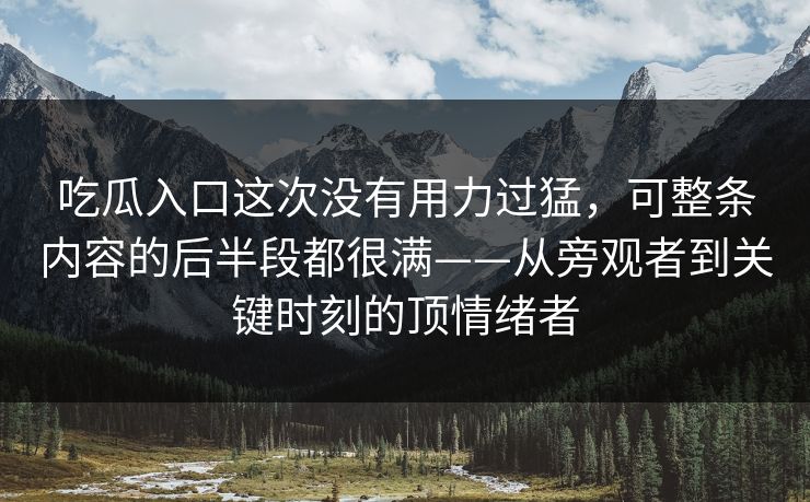 吃瓜入口这次没有用力过猛，可整条内容的后半段都很满——从旁观者到关键时刻的顶情绪者